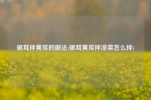 银耳拌黄瓜的做法(银耳黄瓜拌凉菜怎么拌)