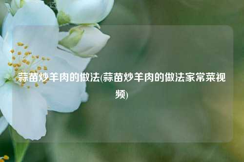 蒜苗炒羊肉的做法(蒜苗炒羊肉的做法家常菜视频)